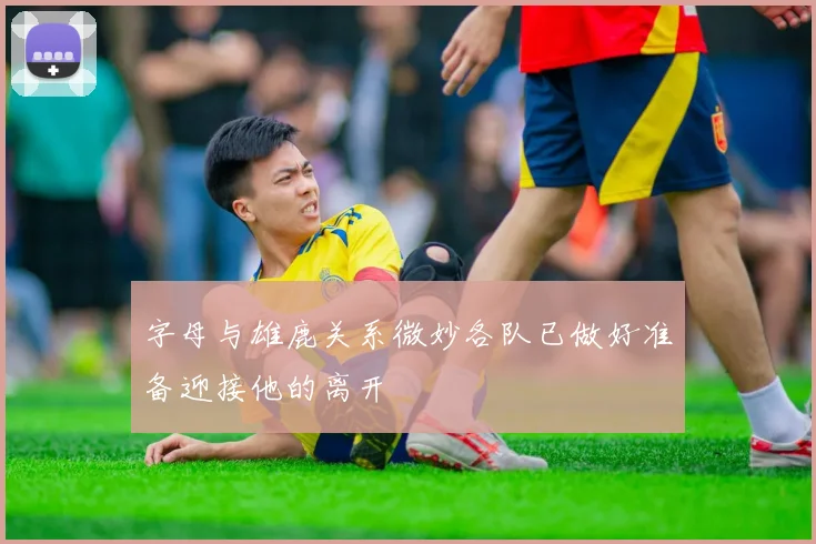 字母与雄鹿关系微妙各队已做好准备迎接他的离开