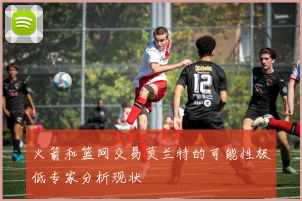火箭和篮网交易莫兰特的可能性极低专家分析现状