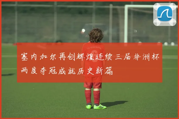 塞内加尔再创辉煌连续三届非洲杯两度夺冠成就历史新篇