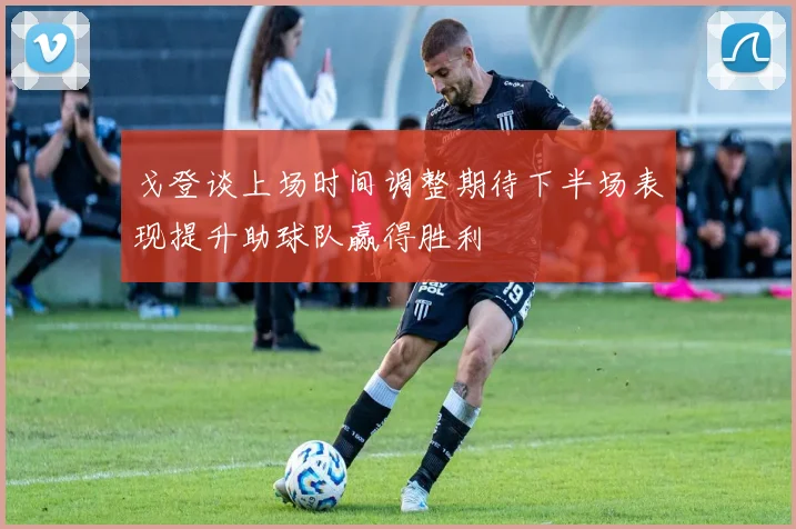 戈登谈上场时间调整期待下半场表现提升助球队赢得胜利