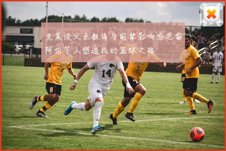 克莱谈父亲教诲与前辈影响感恩雷阿伦等人塑造我的篮球之路