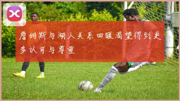 詹姆斯与湖人关系回暖渴望得到更多认可与尊重