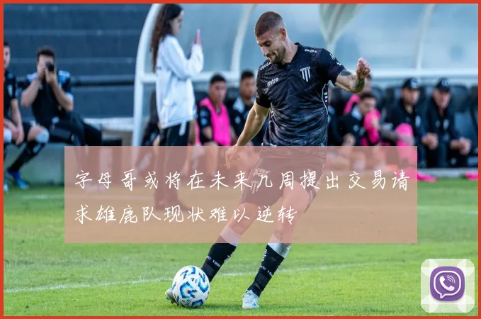 字母哥或将在未来几周提出交易请求雄鹿队现状难以逆转